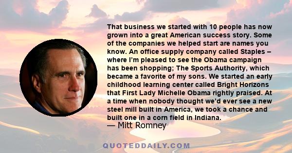 That business we started with 10 people has now grown into a great American success story. Some of the companies we helped start are names you know. An office supply company called Staples – where I’m pleased to see the 