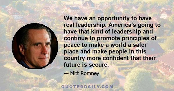 We have an opportunity to have real leadership. America's going to have that kind of leadership and continue to promote principles of peace to make a world a safer place and make people in this country more confident