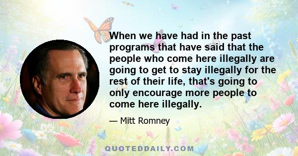 When we have had in the past programs that have said that the people who come here illegally are going to get to stay illegally for the rest of their life, that's going to only encourage more people to come here