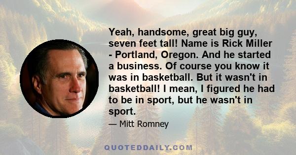 Yeah, handsome, great big guy, seven feet tall! Name is Rick Miller - Portland, Oregon. And he started a business. Of course you know it was in basketball. But it wasn't in basketball! I mean, I figured he had to be in