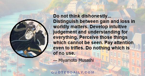 Do not think dishonestly... Distinguish between gain and loss in worldly matters. Develop intuitive judgement and understanding for everything. Perceive those things which cannot be seen. Pay attention even to trifles.