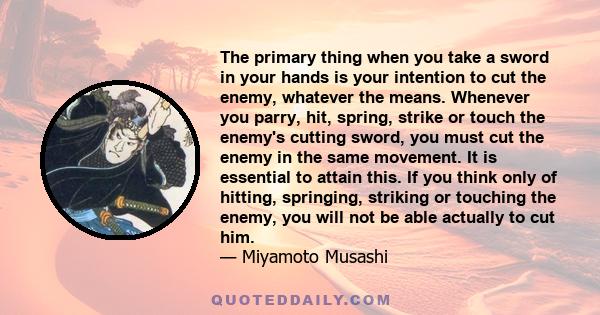 The primary thing when you take a sword in your hands is your intention to cut the enemy, whatever the means. Whenever you parry, hit, spring, strike or touch the enemy's cutting sword, you must cut the enemy in the