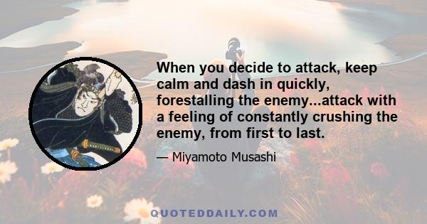 When you decide to attack, keep calm and dash in quickly, forestalling the enemy...attack with a feeling of constantly crushing the enemy, from first to last.