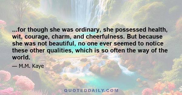 ...for though she was ordinary, she possessed health, wit, courage, charm, and cheerfulness. But because she was not beautiful, no one ever seemed to notice these other qualities, which is so often the way of the world.