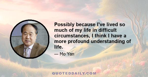 Possibly because I've lived so much of my life in difficult circumstances, I think I have a more profound understanding of life.