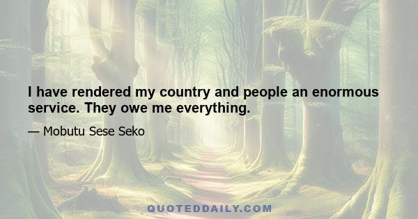 I have rendered my country and people an enormous service. They owe me everything.