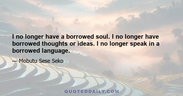 I no longer have a borrowed soul. I no longer have borrowed thoughts or ideas. I no longer speak in a borrowed language.