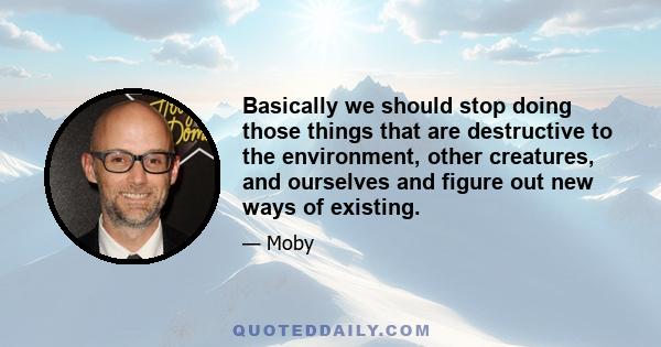 Basically we should stop doing those things that are destructive to the environment, other creatures, and ourselves and figure out new ways of existing.