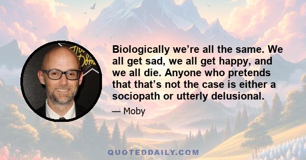 Biologically we’re all the same. We all get sad, we all get happy, and we all die. Anyone who pretends that that’s not the case is either a sociopath or utterly delusional.