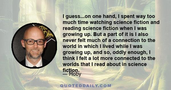 I guess...on one hand, I spent way too much time watching science fiction and reading science fiction when I was growing up. But a part of it is I also never felt much of a connection to the world in which I lived while 