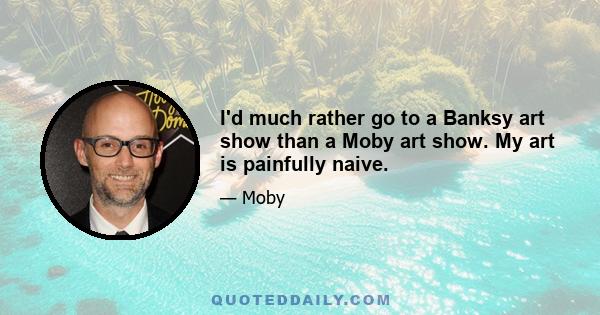 I'd much rather go to a Banksy art show than a Moby art show. My art is painfully naive.