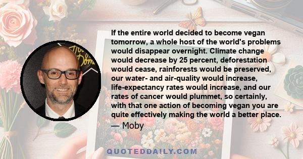 If the entire world decided to become vegan tomorrow, a whole host of the world's problems would disappear overnight. Climate change would decrease by 25 percent, deforestation would cease, rainforests would be