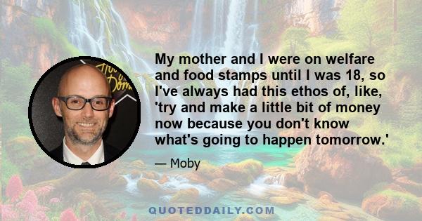 My mother and I were on welfare and food stamps until I was 18, so I've always had this ethos of, like, 'try and make a little bit of money now because you don't know what's going to happen tomorrow.'