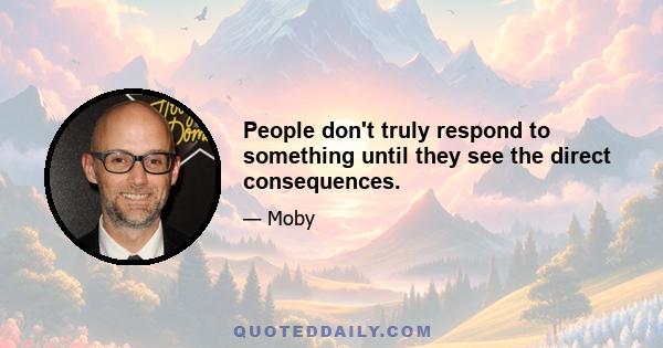 People don't truly respond to something until they see the direct consequences.