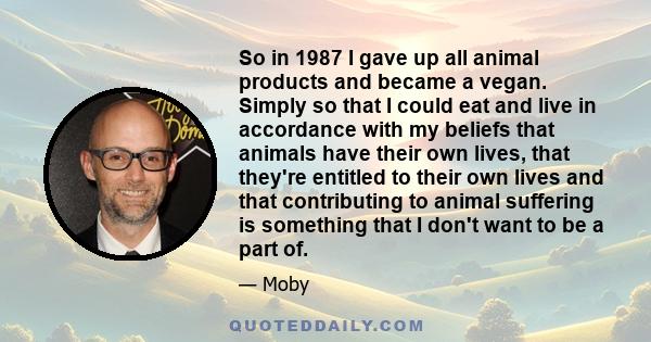 So in 1987 I gave up all animal products and became a vegan. Simply so that I could eat and live in accordance with my beliefs that animals have their own lives, that they're entitled to their own lives and that