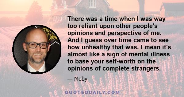 There was a time when I was way too reliant upon other people's opinions and perspective of me. And I guess over time came to see how unhealthy that was. I mean it's almost like a sign of mental illness to base your