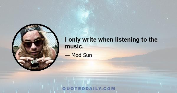 I only write when listening to the music.