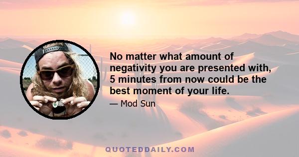 No matter what amount of negativity you are presented with, 5 minutes from now could be the best moment of your life.