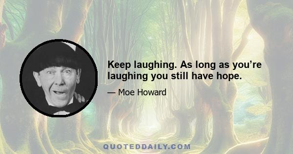 Keep laughing. As long as you’re laughing you still have hope.