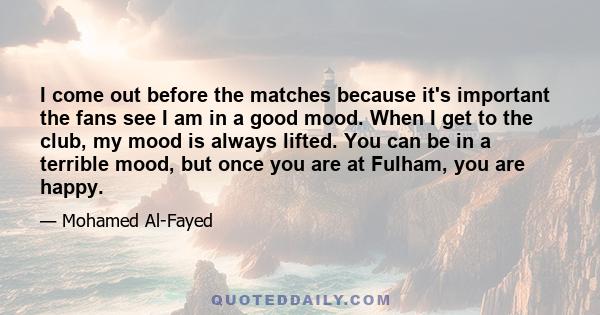 I come out before the matches because it's important the fans see I am in a good mood. When I get to the club, my mood is always lifted. You can be in a terrible mood, but once you are at Fulham, you are happy.