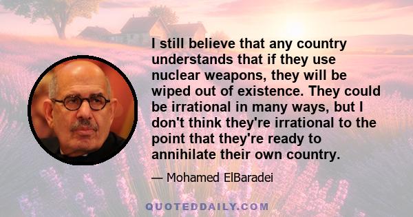 I still believe that any country understands that if they use nuclear weapons, they will be wiped out of existence. They could be irrational in many ways, but I don't think they're irrational to the point that they're