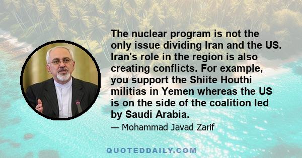 The nuclear program is not the only issue dividing Iran and the US. Iran's role in the region is also creating conflicts. For example, you support the Shiite Houthi militias in Yemen whereas the US is on the side of the 