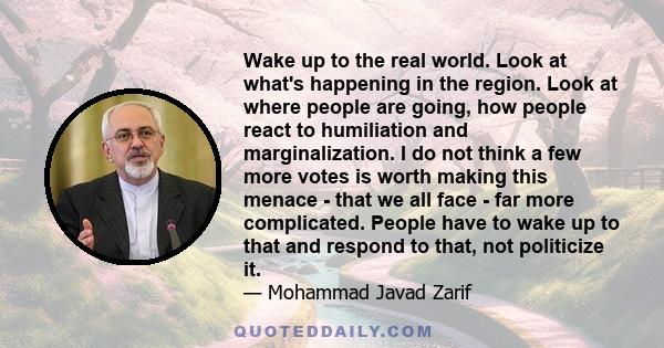 Wake up to the real world. Look at what's happening in the region. Look at where people are going, how people react to humiliation and marginalization. I do not think a few more votes is worth making this menace - that