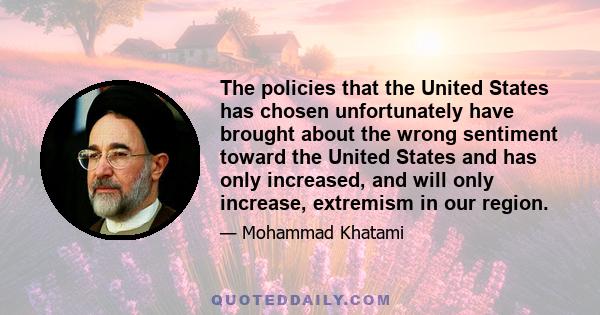 The policies that the United States has chosen unfortunately have brought about the wrong sentiment toward the United States and has only increased, and will only increase, extremism in our region.