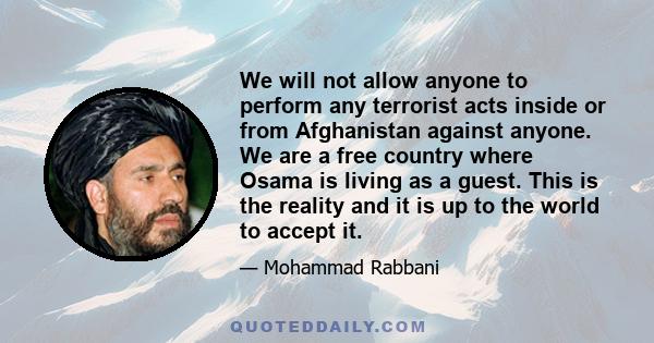 We will not allow anyone to perform any terrorist acts inside or from Afghanistan against anyone. We are a free country where Osama is living as a guest. This is the reality and it is up to the world to accept it.