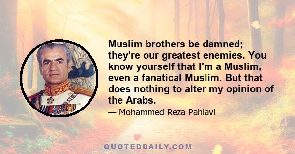 Muslim brothers be damned; they're our greatest enemies. You know yourself that I'm a Muslim, even a fanatical Muslim. But that does nothing to alter my opinion of the Arabs.