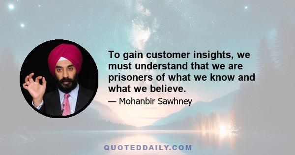 To gain customer insights, we must understand that we are prisoners of what we know and what we believe.