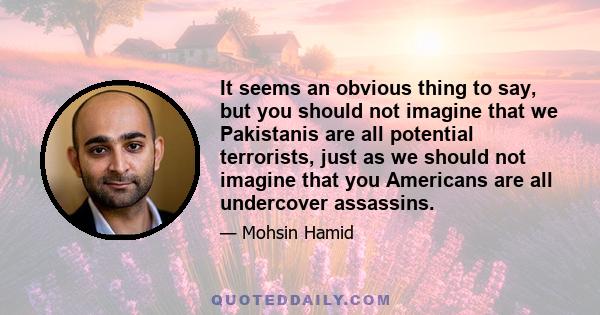 It seems an obvious thing to say, but you should not imagine that we Pakistanis are all potential terrorists, just as we should not imagine that you Americans are all undercover assassins.