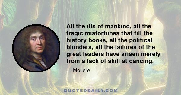 All the ills of mankind, all the tragic misfortunes that fill the history books, all the political blunders, all the failures of the great leaders have arisen merely from a lack of skill at dancing.