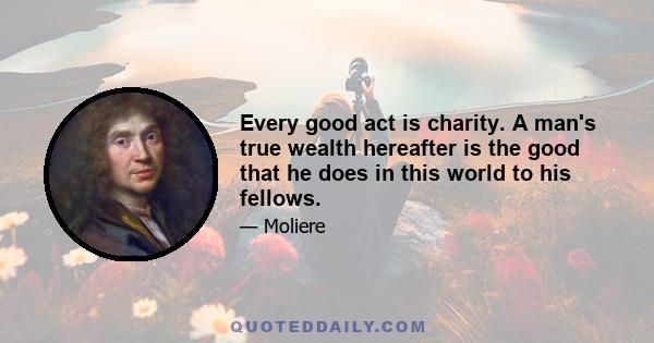 Every good act is charity. A man's true wealth hereafter is the good that he does in this world to his fellows.