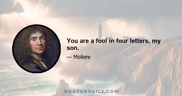 You are a fool in four letters, my son.