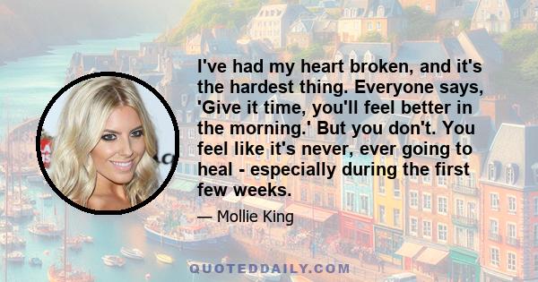 I've had my heart broken, and it's the hardest thing. Everyone says, 'Give it time, you'll feel better in the morning.' But you don't. You feel like it's never, ever going to heal - especially during the first few weeks.