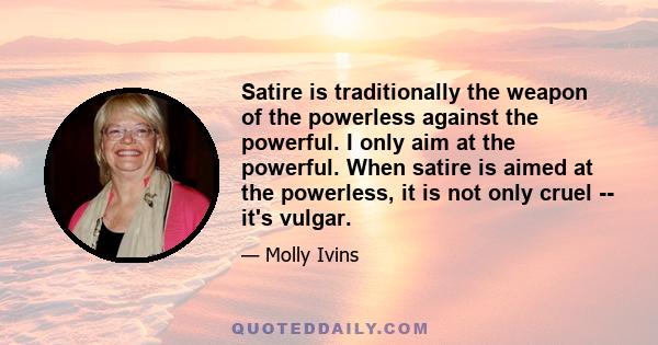 Satire is traditionally the weapon of the powerless against the powerful. I only aim at the powerful. When satire is aimed at the powerless, it is not only cruel -- it's vulgar.