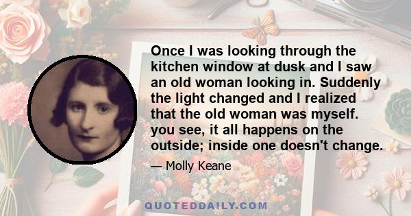 Once I was looking through the kitchen window at dusk and I saw an old woman looking in. Suddenly the light changed and I realized that the old woman was myself. you see, it all happens on the outside; inside one