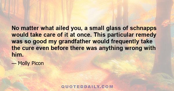 No matter what ailed you, a small glass of schnapps would take care of it at once. This particular remedy was so good my grandfather would frequently take the cure even before there was anything wrong with him.