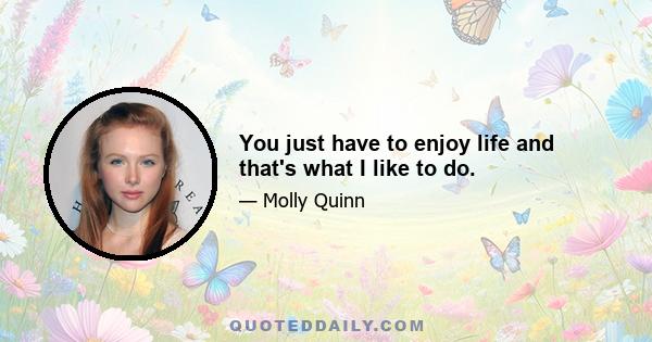 You just have to enjoy life and that's what I like to do.