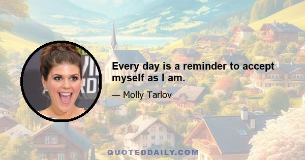 Every day is a reminder to accept myself as I am.