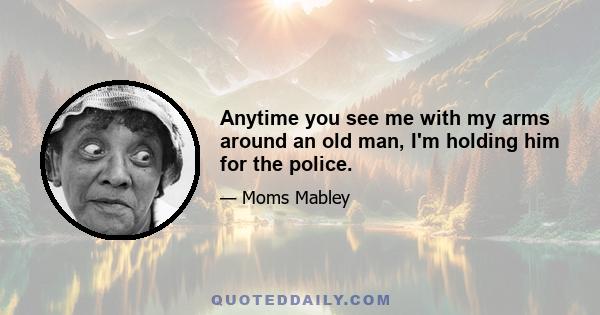 Anytime you see me with my arms around an old man, I'm holding him for the police.