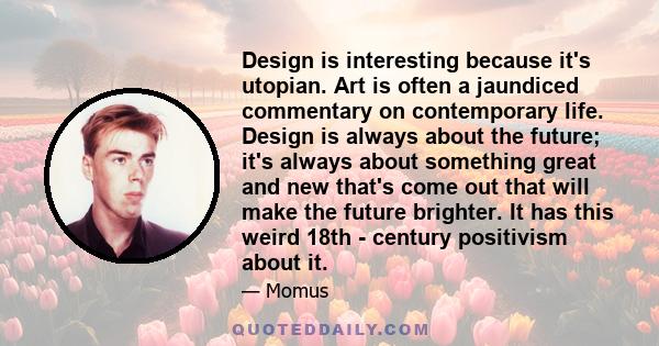 Design is interesting because it's utopian. Art is often a jaundiced commentary on contemporary life. Design is always about the future; it's always about something great and new that's come out that will make the