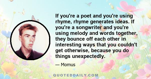 If you're a poet and you're using rhyme, rhyme generates ideas. If you're a songwriter and you're using melody and words together, they bounce off each other in interesting ways that you couldn't get otherwise, because