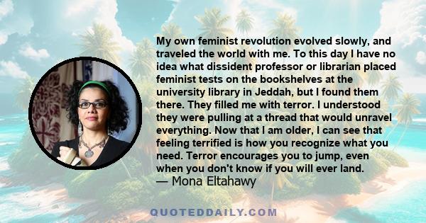 My own feminist revolution evolved slowly, and traveled the world with me. To this day I have no idea what dissident professor or librarian placed feminist tests on the bookshelves at the university library in Jeddah,