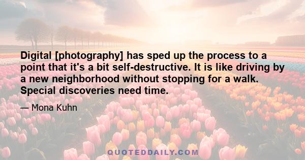 Digital [photography] has sped up the process to a point that it's a bit self-destructive. It is like driving by a new neighborhood without stopping for a walk. Special discoveries need time.