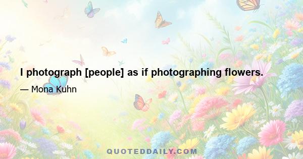 I photograph [people] as if photographing flowers.