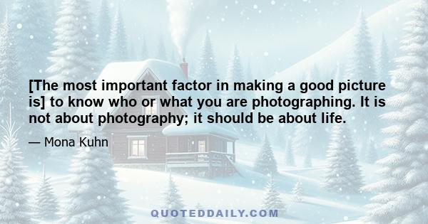 [The most important factor in making a good picture is] to know who or what you are photographing. It is not about photography; it should be about life.