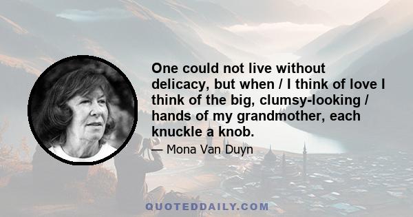 One could not live without delicacy, but when / I think of love I think of the big, clumsy-looking / hands of my grandmother, each knuckle a knob.