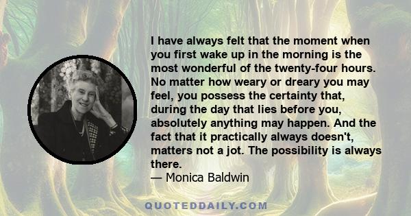 I have always felt that the moment when you first wake up in the morning is the most wonderful of the twenty-four hours. No matter how weary or dreary you may feel, you possess the certainty that, during the day that